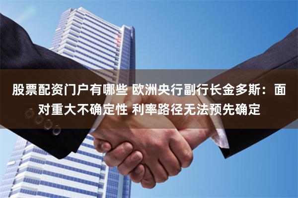 股票配资门户有哪些 欧洲央行副行长金多斯：面对重大不确定性 利率路径无法预先确定