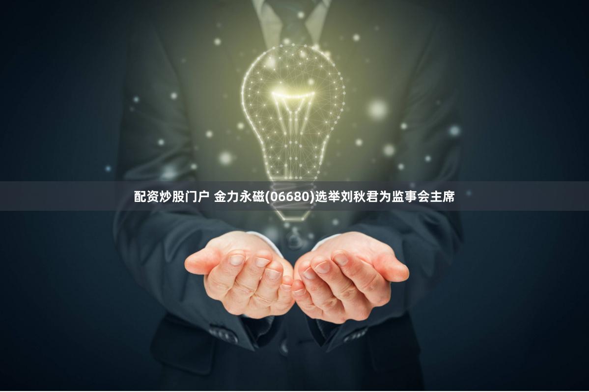 配资炒股门户 金力永磁(06680)选举刘秋君为监事会主席