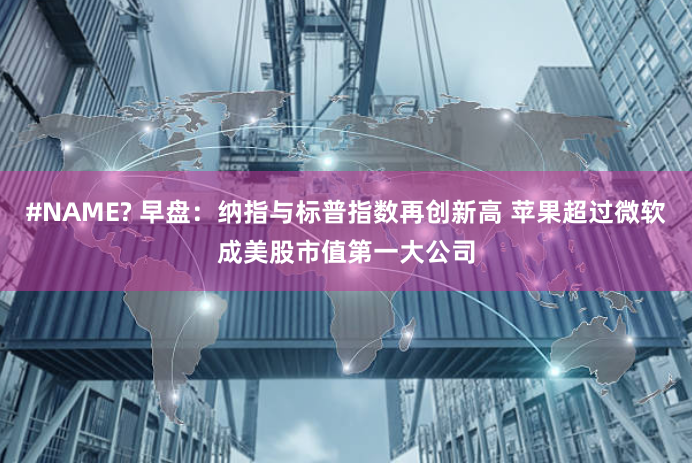 #NAME? 早盘：纳指与标普指数再创新高 苹果超过微软成美股市值第一大公司