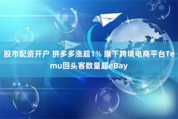 股市配资开户 拼多多涨超1% 旗下跨境电商平台Temu回头客数量超eBay