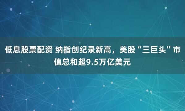 低息股票配资 纳指创纪录新高，美股“三巨头”市值总和超9.5万亿美元