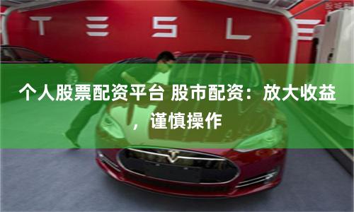个人股票配资平台 股市配资：放大收益，谨慎操作