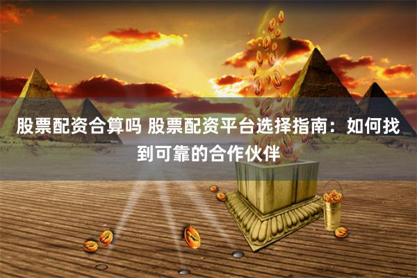 股票配资合算吗 股票配资平台选择指南：如何找到可靠的合作伙伴