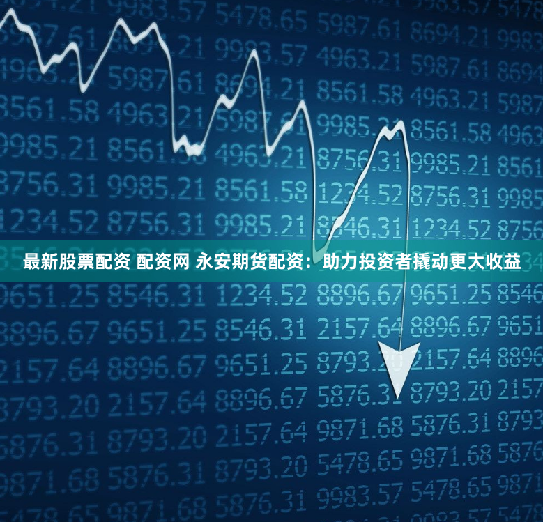 最新股票配资 配资网 永安期货配资：助力投资者撬动更大收益