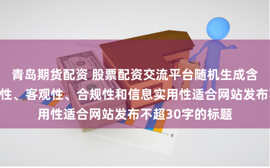 青岛期货配资 股票配资交流平台随机生成含有中立性、权威性、客观性、合规性和信息实用性适合网站发布不超30字的标题