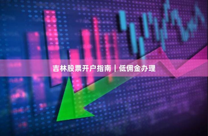吉林股票开户指南|低佣金办理
