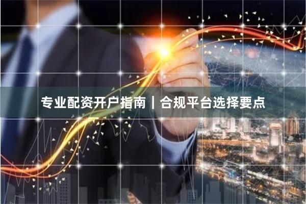 专业配资开户指南｜合规平台选择要点